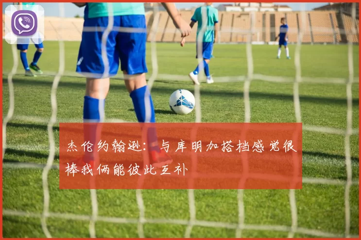 杰伦约翰逊：与库明加搭档感觉很棒我俩能彼此互补