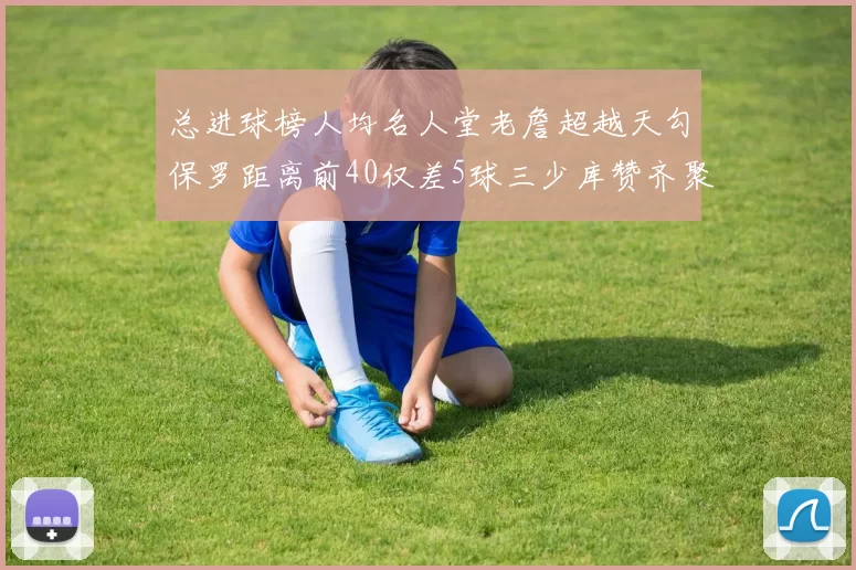 总进球榜人均名人堂老詹超越天勾保罗距离前40仅差5球三少库赞齐聚榜单