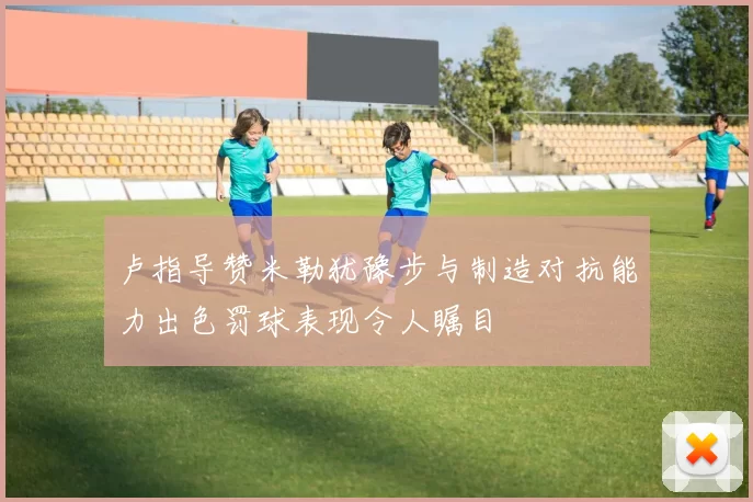 卢指导赞米勒犹豫步与制造对抗能力出色罚球表现令人瞩目