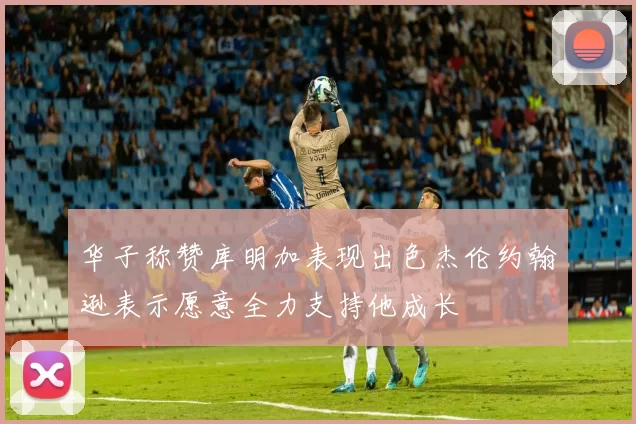 华子称赞库明加表现出色杰伦约翰逊表示愿意全力支持他成长