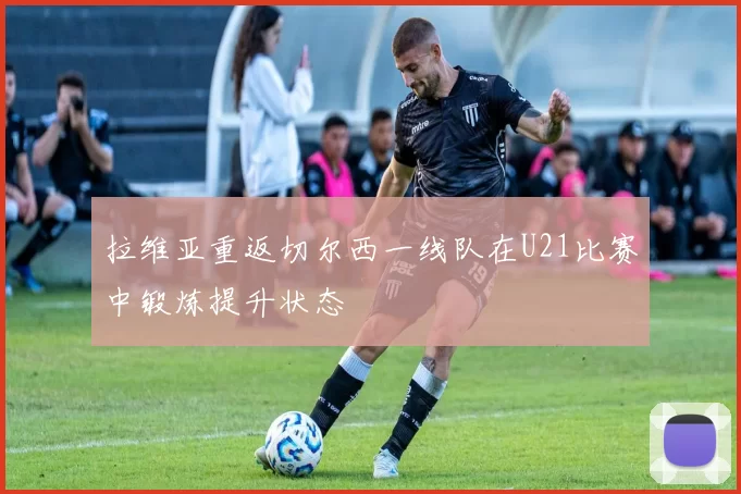 拉维亚重返切尔西一线队在U21比赛中锻炼提升状态
