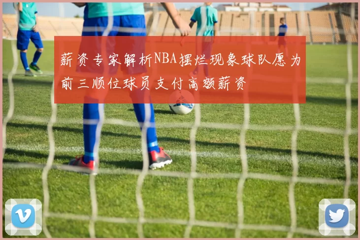薪资专家解析NBA摆烂现象球队愿为前三顺位球员支付高额薪资