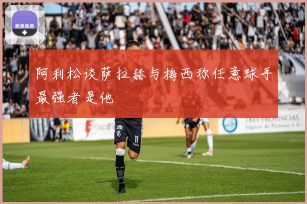 阿利松谈萨拉赫与梅西称任意球手最强者是他