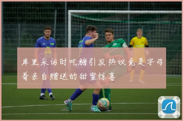 库里采访时吃糖引发热议竟是字母哥亲自赠送的甜蜜惊喜
