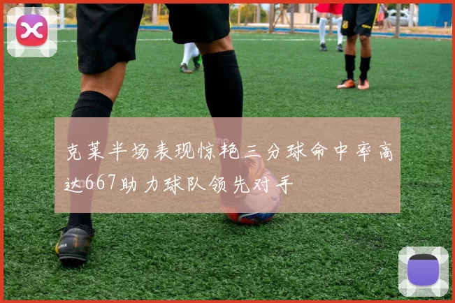 克莱半场表现惊艳三分球命中率高达667助力球队领先对手