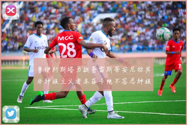 鲁伊科斯塔力挺普雷斯蒂安尼称其非种族主义者本菲卡绝不容忍种族歧视