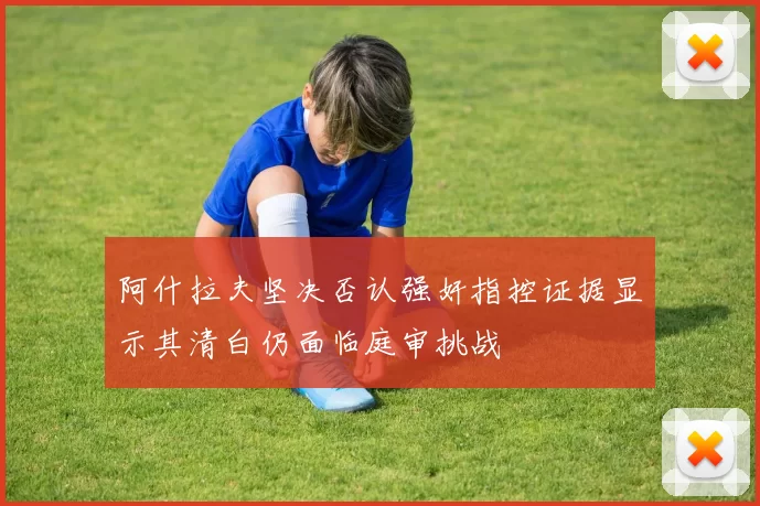 阿什拉夫坚决否认强奸指控证据显示其清白仍面临庭审挑战