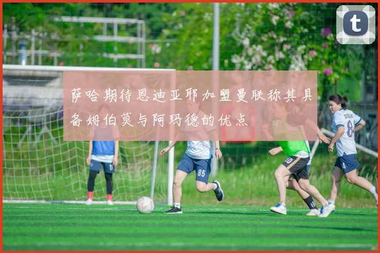 萨哈期待恩迪亚耶加盟曼联称其具备姆伯莫与阿玛德的优点