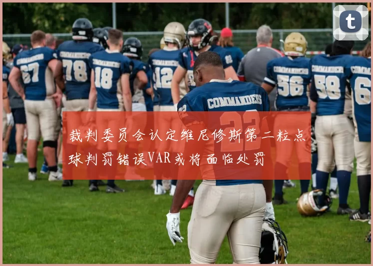 裁判委员会认定维尼修斯第二粒点球判罚错误VAR或将面临处罚