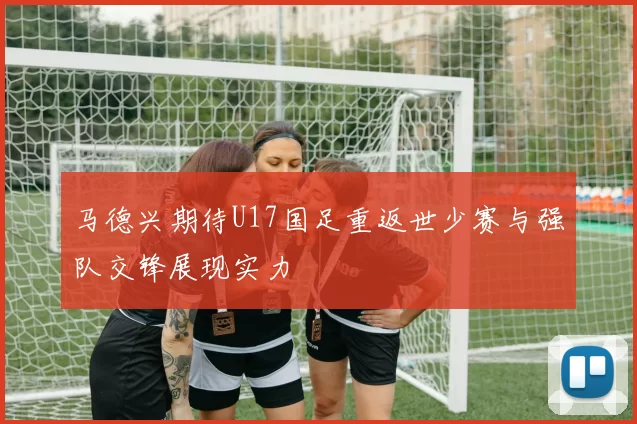马德兴期待U17国足重返世少赛与强队交锋展现实力