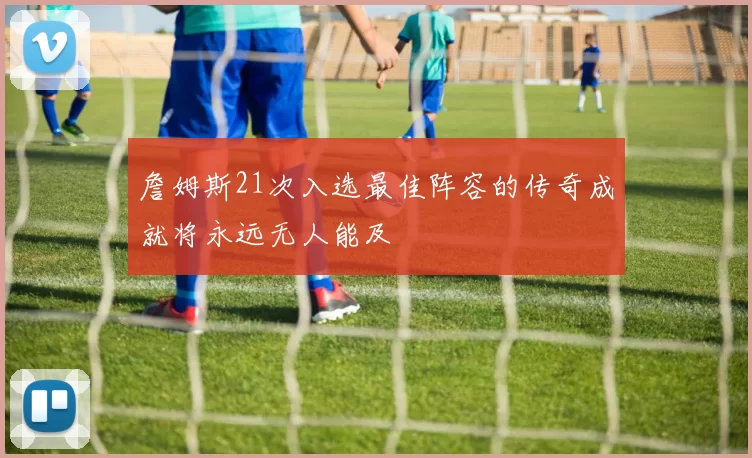 詹姆斯21次入选最佳阵容的传奇成就将永远无人能及
