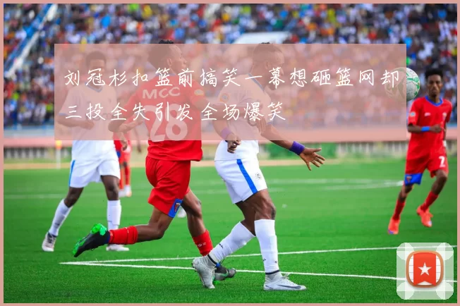 刘冠杉扣篮前搞笑一幕想砸篮网却三投全失引发全场爆笑
