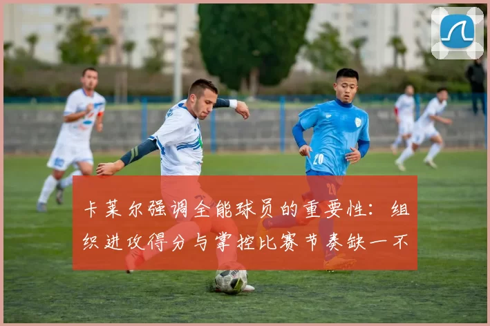 卡莱尔强调全能球员的重要性：组织进攻得分与掌控比赛节奏缺一不可
