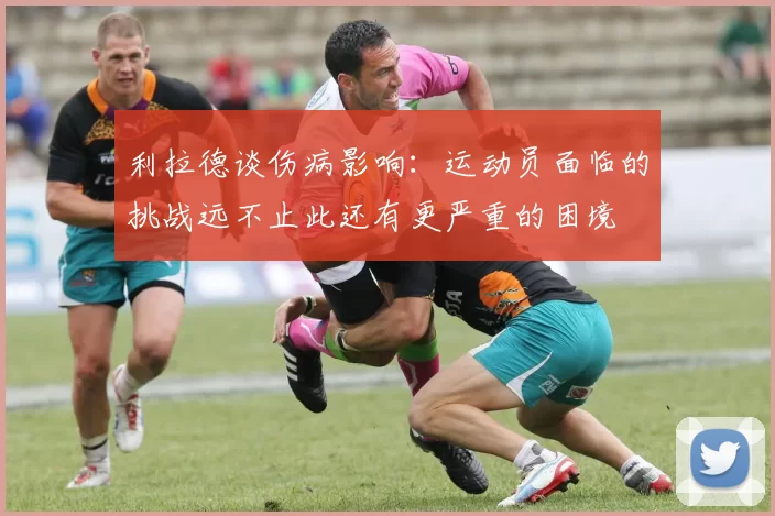 利拉德谈伤病影响：运动员面临的挑战远不止此还有更严重的困境