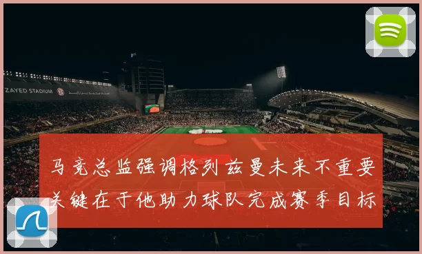 马竞总监强调格列兹曼未来不重要关键在于他助力球队完成赛季目标