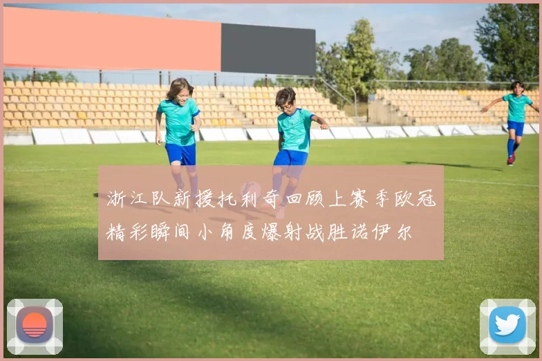 浙江队新援托利奇回顾上赛季欧冠精彩瞬间小角度爆射战胜诺伊尔