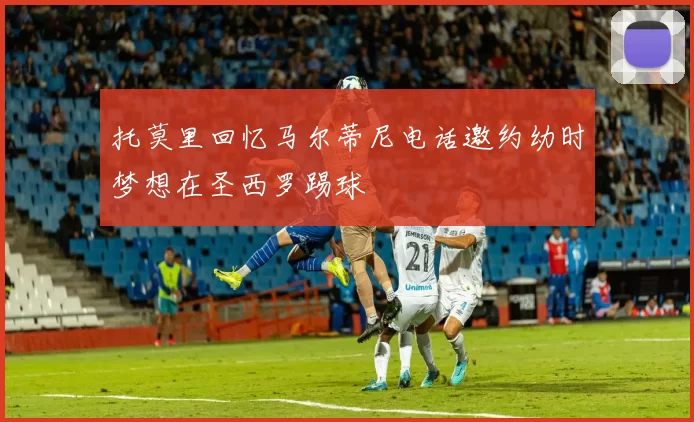 托莫里回忆马尔蒂尼电话邀约幼时梦想在圣西罗踢球