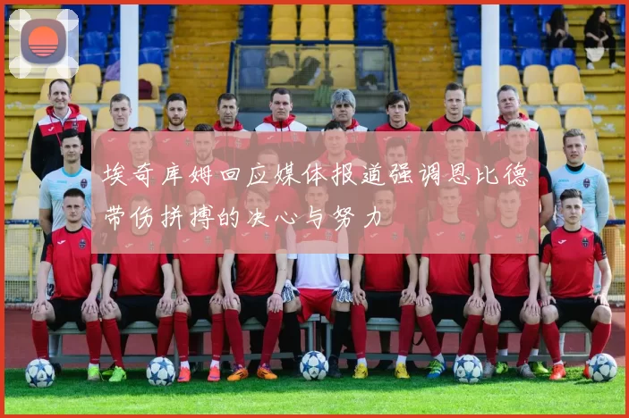 埃奇库姆回应媒体报道强调恩比德带伤拼搏的决心与努力